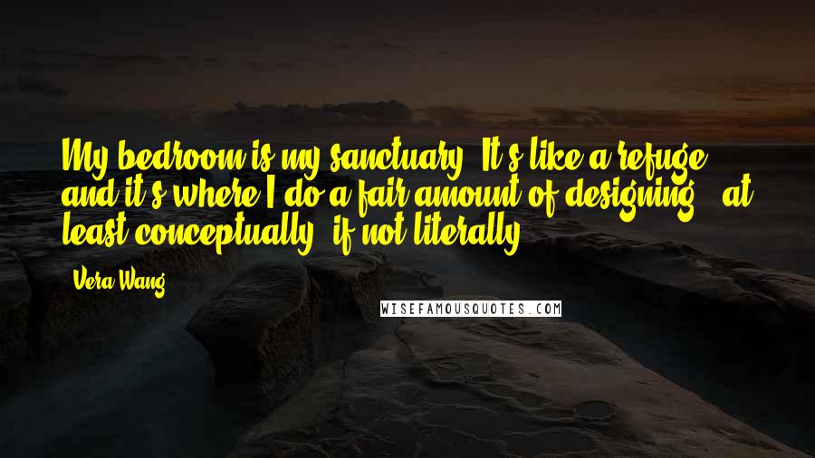 Vera Wang Quotes: My bedroom is my sanctuary. It's like a refuge, and it's where I do a fair amount of designing - at least conceptually, if not literally.