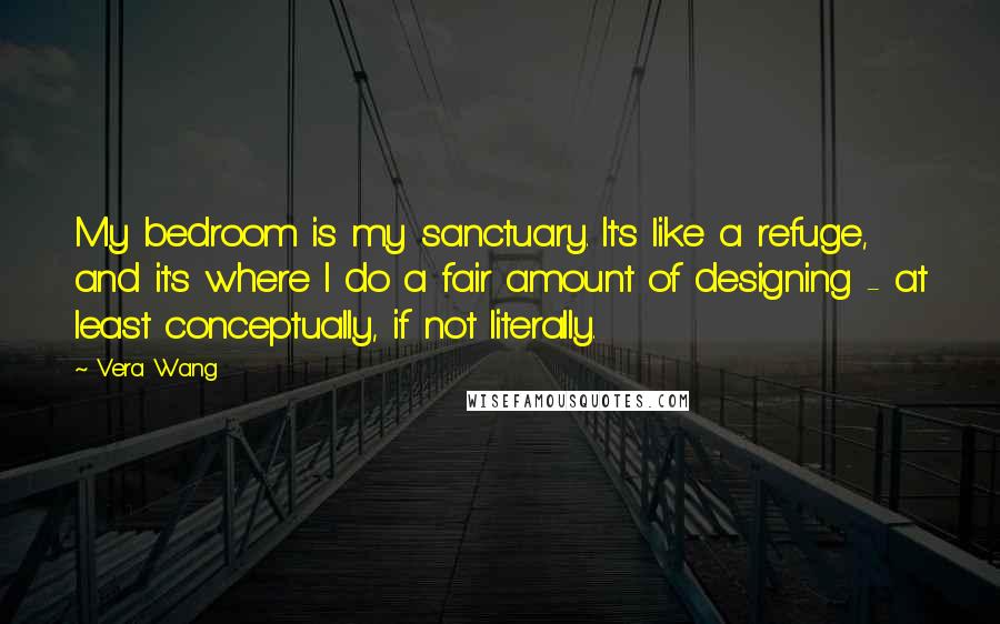 Vera Wang Quotes: My bedroom is my sanctuary. It's like a refuge, and it's where I do a fair amount of designing - at least conceptually, if not literally.