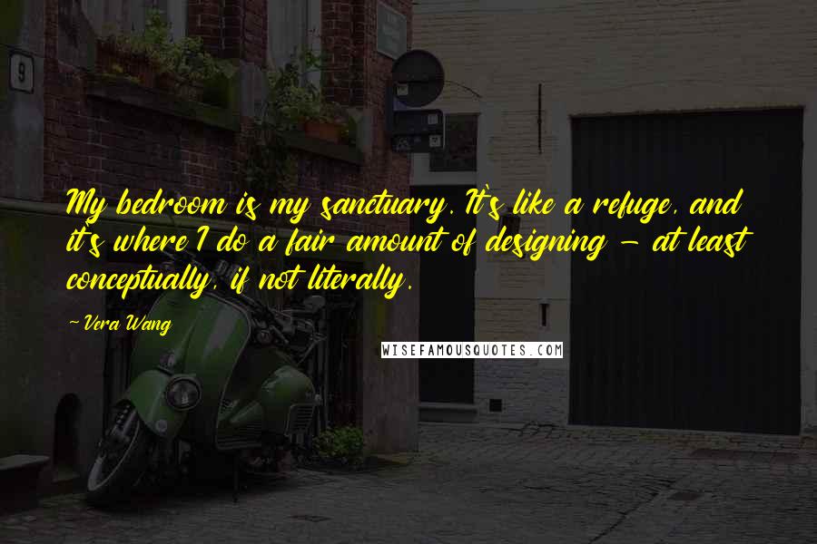 Vera Wang Quotes: My bedroom is my sanctuary. It's like a refuge, and it's where I do a fair amount of designing - at least conceptually, if not literally.