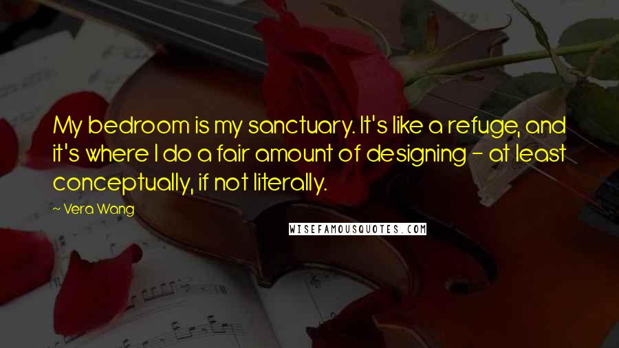 Vera Wang Quotes: My bedroom is my sanctuary. It's like a refuge, and it's where I do a fair amount of designing - at least conceptually, if not literally.