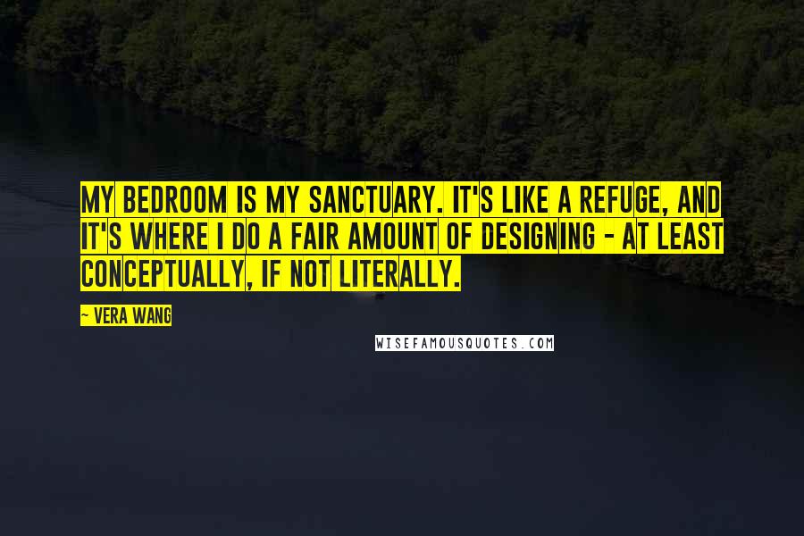 Vera Wang Quotes: My bedroom is my sanctuary. It's like a refuge, and it's where I do a fair amount of designing - at least conceptually, if not literally.