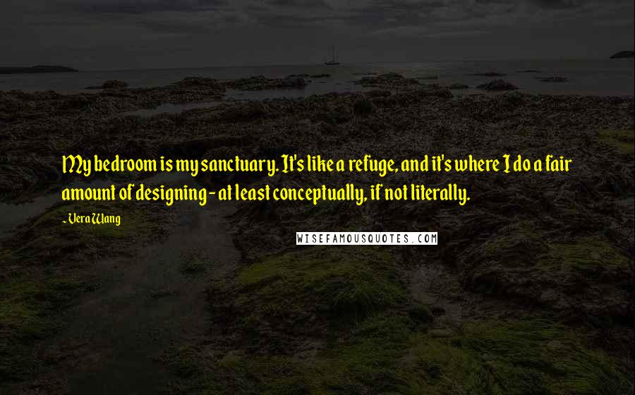 Vera Wang Quotes: My bedroom is my sanctuary. It's like a refuge, and it's where I do a fair amount of designing - at least conceptually, if not literally.