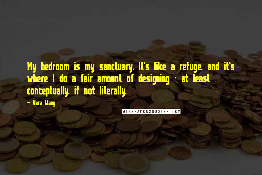 Vera Wang Quotes: My bedroom is my sanctuary. It's like a refuge, and it's where I do a fair amount of designing - at least conceptually, if not literally.