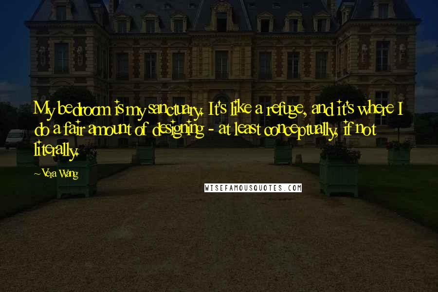 Vera Wang Quotes: My bedroom is my sanctuary. It's like a refuge, and it's where I do a fair amount of designing - at least conceptually, if not literally.