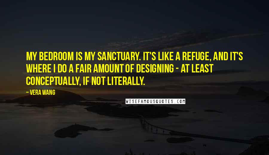 Vera Wang Quotes: My bedroom is my sanctuary. It's like a refuge, and it's where I do a fair amount of designing - at least conceptually, if not literally.