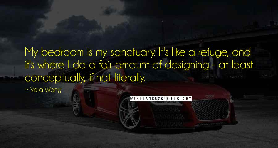 Vera Wang Quotes: My bedroom is my sanctuary. It's like a refuge, and it's where I do a fair amount of designing - at least conceptually, if not literally.
