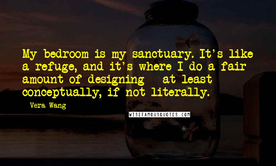 Vera Wang Quotes: My bedroom is my sanctuary. It's like a refuge, and it's where I do a fair amount of designing - at least conceptually, if not literally.