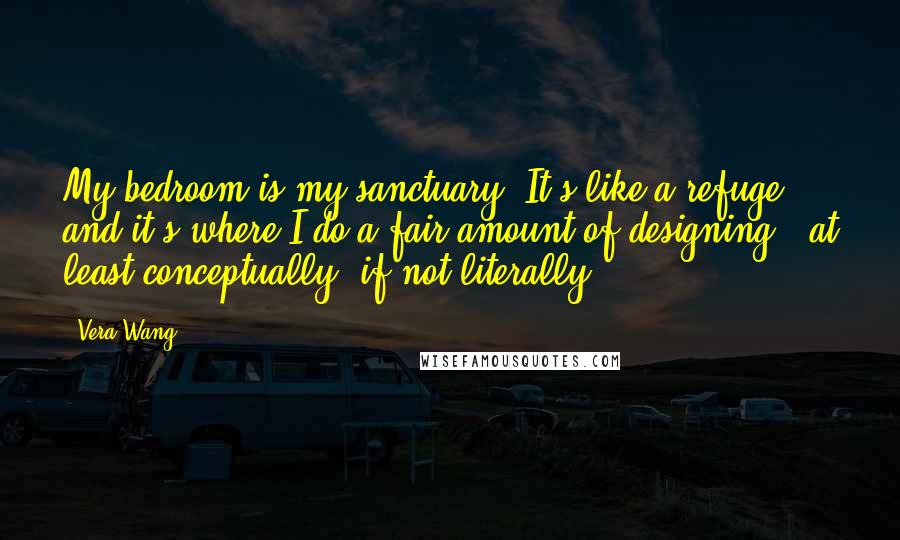 Vera Wang Quotes: My bedroom is my sanctuary. It's like a refuge, and it's where I do a fair amount of designing - at least conceptually, if not literally.