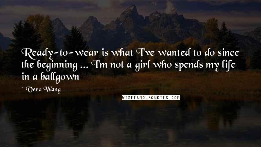 Vera Wang Quotes: Ready-to-wear is what I've wanted to do since the beginning ... I'm not a girl who spends my life in a ballgown