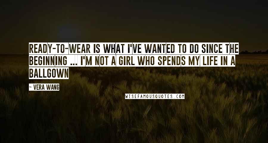 Vera Wang Quotes: Ready-to-wear is what I've wanted to do since the beginning ... I'm not a girl who spends my life in a ballgown