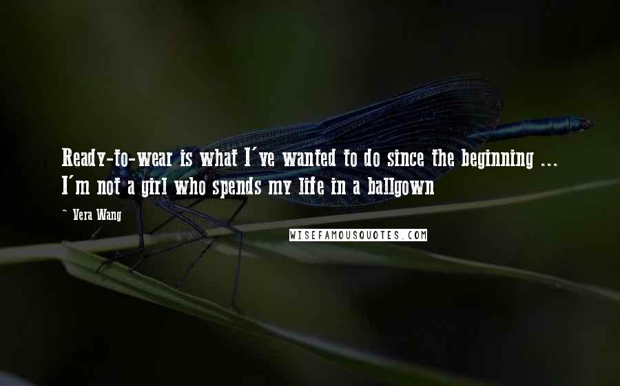 Vera Wang Quotes: Ready-to-wear is what I've wanted to do since the beginning ... I'm not a girl who spends my life in a ballgown