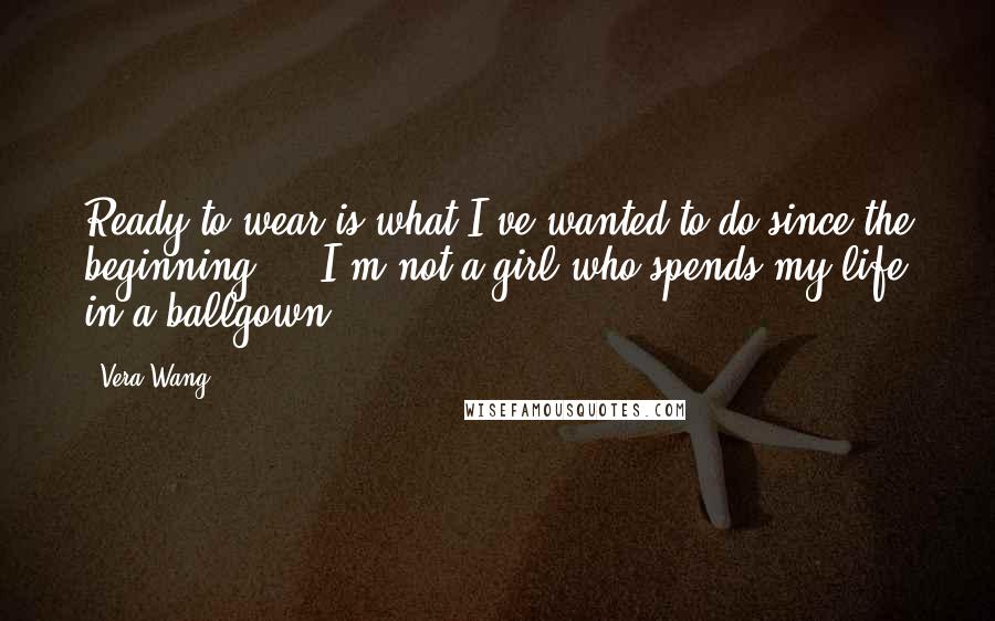 Vera Wang Quotes: Ready-to-wear is what I've wanted to do since the beginning ... I'm not a girl who spends my life in a ballgown