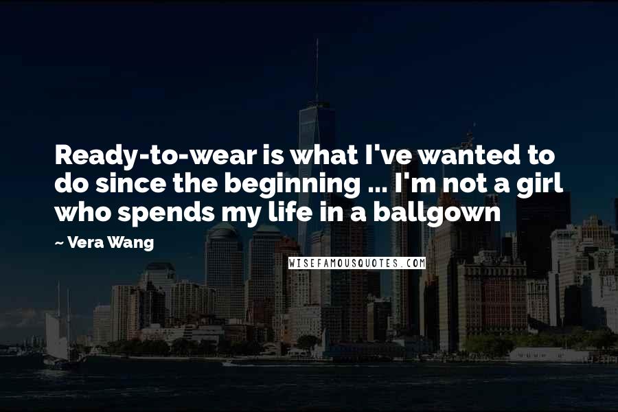 Vera Wang Quotes: Ready-to-wear is what I've wanted to do since the beginning ... I'm not a girl who spends my life in a ballgown