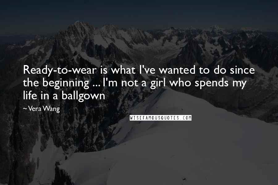 Vera Wang Quotes: Ready-to-wear is what I've wanted to do since the beginning ... I'm not a girl who spends my life in a ballgown