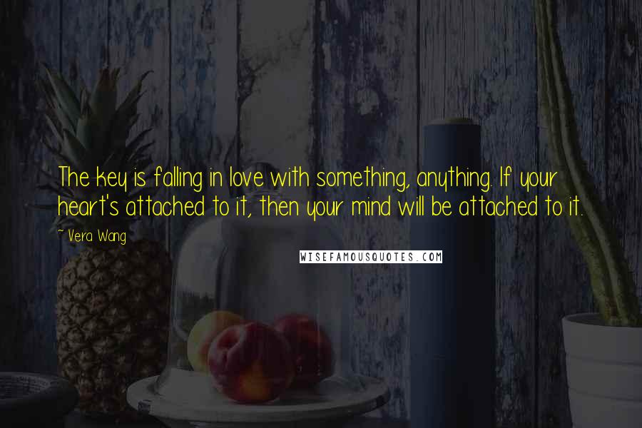 Vera Wang Quotes: The key is falling in love with something, anything. If your heart's attached to it, then your mind will be attached to it.