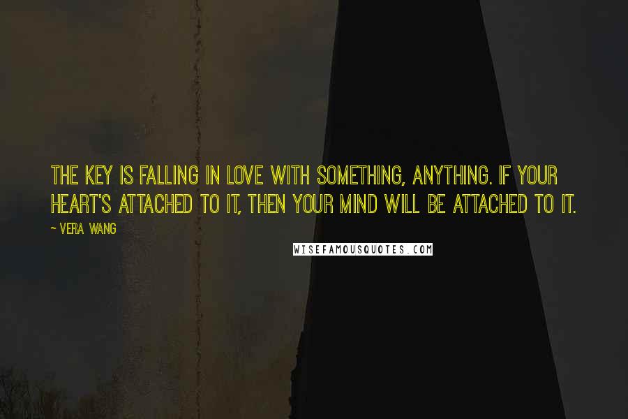 Vera Wang Quotes: The key is falling in love with something, anything. If your heart's attached to it, then your mind will be attached to it.