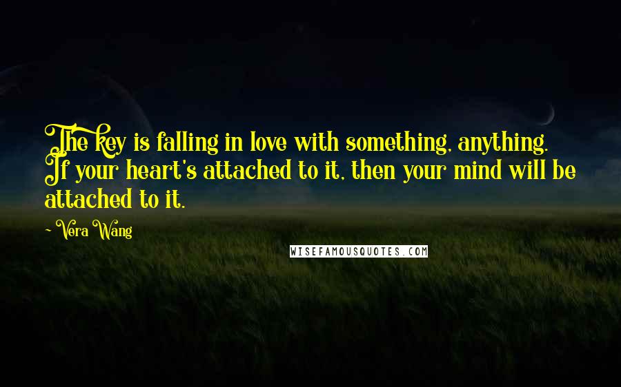 Vera Wang Quotes: The key is falling in love with something, anything. If your heart's attached to it, then your mind will be attached to it.