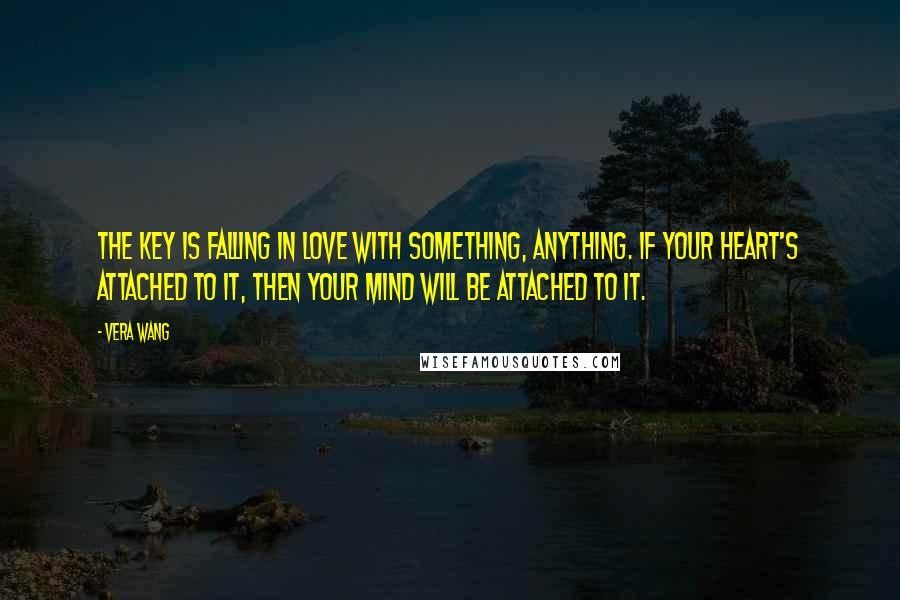 Vera Wang Quotes: The key is falling in love with something, anything. If your heart's attached to it, then your mind will be attached to it.