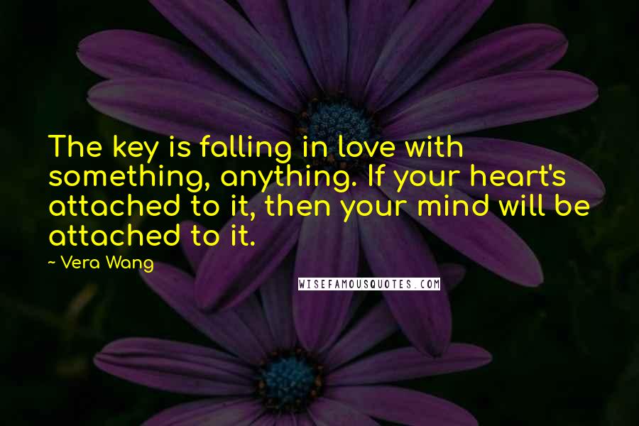 Vera Wang Quotes: The key is falling in love with something, anything. If your heart's attached to it, then your mind will be attached to it.