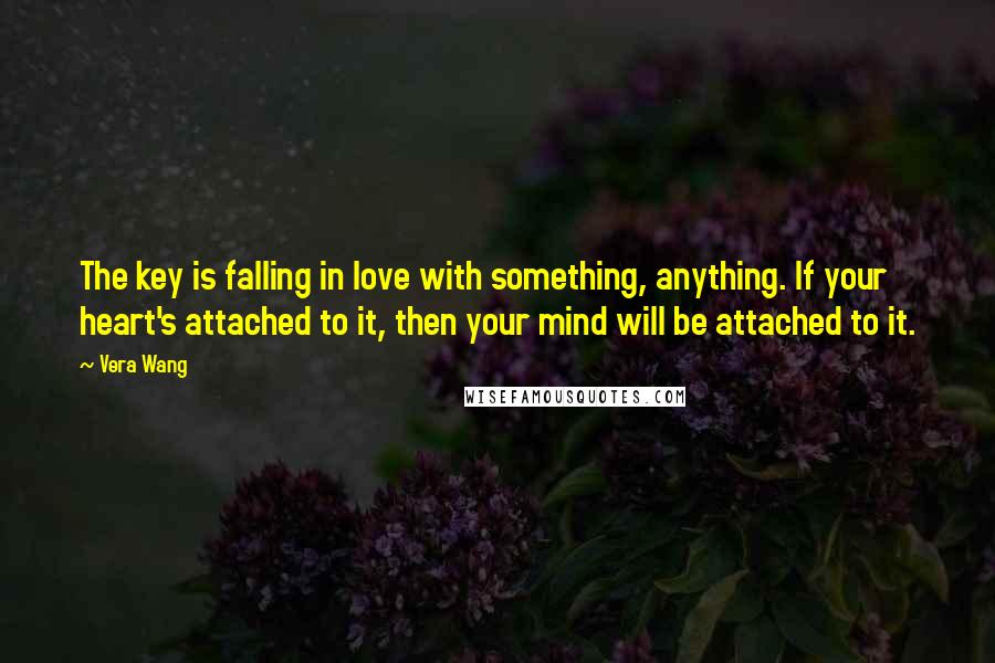 Vera Wang Quotes: The key is falling in love with something, anything. If your heart's attached to it, then your mind will be attached to it.