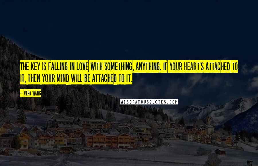 Vera Wang Quotes: The key is falling in love with something, anything. If your heart's attached to it, then your mind will be attached to it.