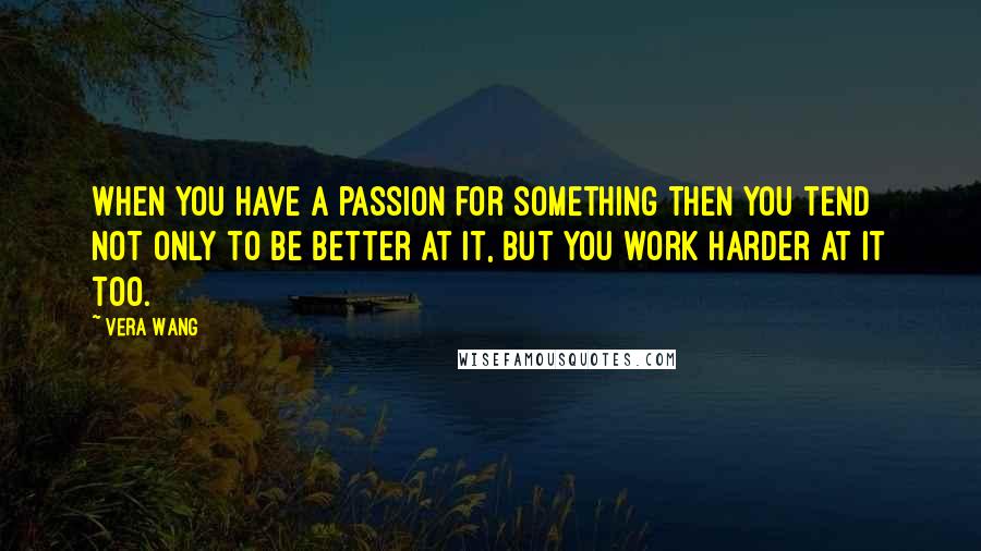 Vera Wang Quotes: When you have a passion for something then you tend not only to be better at it, but you work harder at it too.
