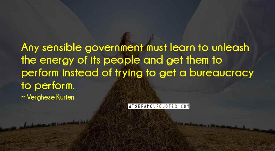 Verghese Kurien Quotes: Any sensible government must learn to unleash the energy of its people and get them to perform instead of trying to get a bureaucracy to perform.