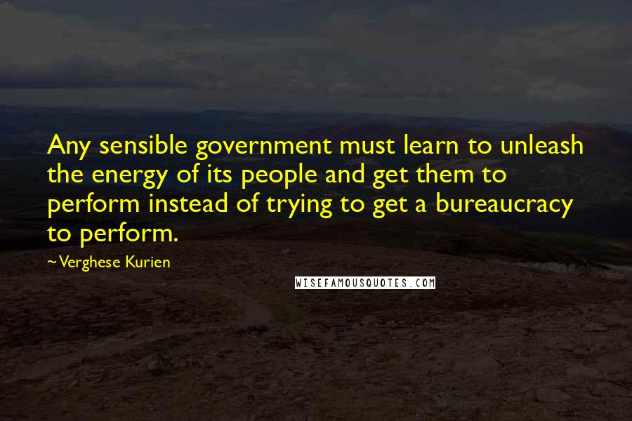 Verghese Kurien Quotes: Any sensible government must learn to unleash the energy of its people and get them to perform instead of trying to get a bureaucracy to perform.