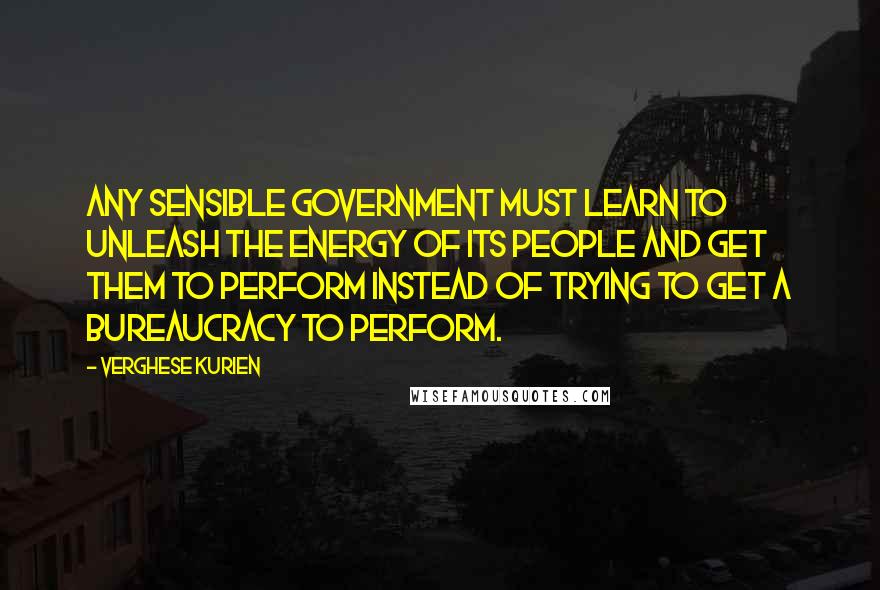 Verghese Kurien Quotes: Any sensible government must learn to unleash the energy of its people and get them to perform instead of trying to get a bureaucracy to perform.