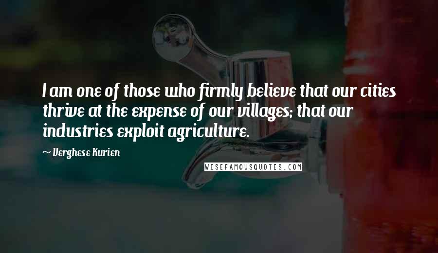 Verghese Kurien Quotes: I am one of those who firmly believe that our cities thrive at the expense of our villages; that our industries exploit agriculture.