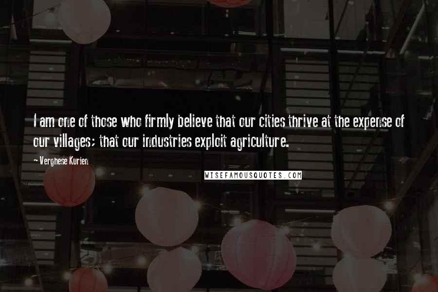 Verghese Kurien Quotes: I am one of those who firmly believe that our cities thrive at the expense of our villages; that our industries exploit agriculture.
