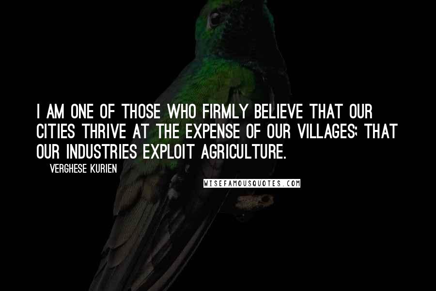 Verghese Kurien Quotes: I am one of those who firmly believe that our cities thrive at the expense of our villages; that our industries exploit agriculture.