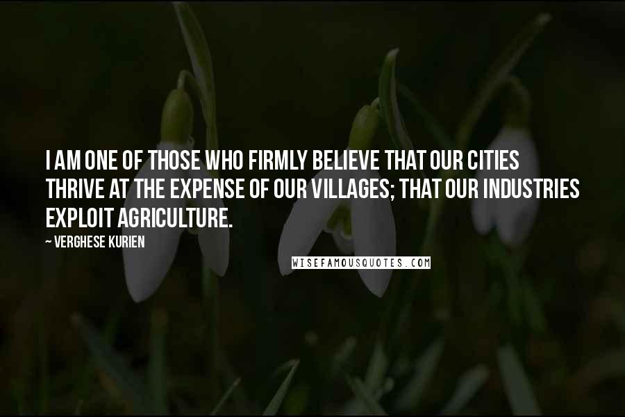 Verghese Kurien Quotes: I am one of those who firmly believe that our cities thrive at the expense of our villages; that our industries exploit agriculture.