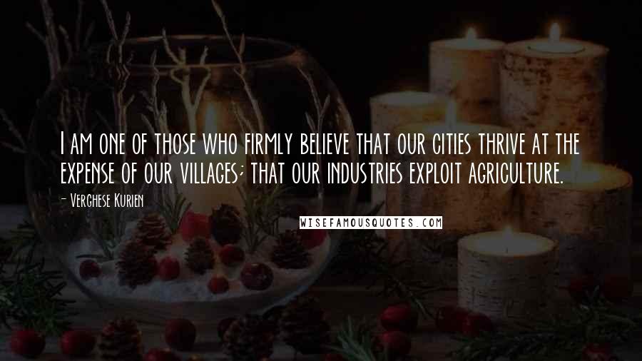 Verghese Kurien Quotes: I am one of those who firmly believe that our cities thrive at the expense of our villages; that our industries exploit agriculture.