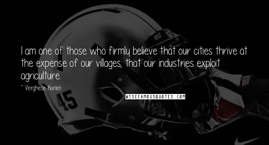 Verghese Kurien Quotes: I am one of those who firmly believe that our cities thrive at the expense of our villages; that our industries exploit agriculture.
