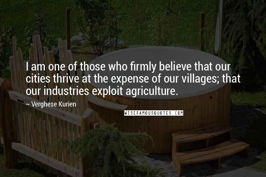 Verghese Kurien Quotes: I am one of those who firmly believe that our cities thrive at the expense of our villages; that our industries exploit agriculture.