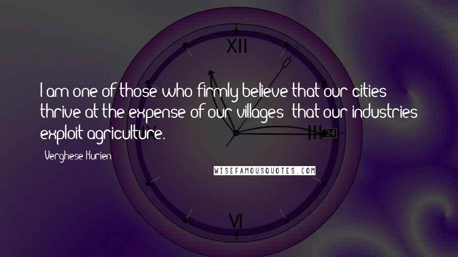 Verghese Kurien Quotes: I am one of those who firmly believe that our cities thrive at the expense of our villages; that our industries exploit agriculture.