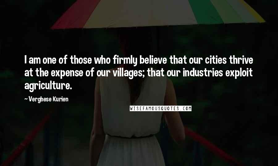 Verghese Kurien Quotes: I am one of those who firmly believe that our cities thrive at the expense of our villages; that our industries exploit agriculture.