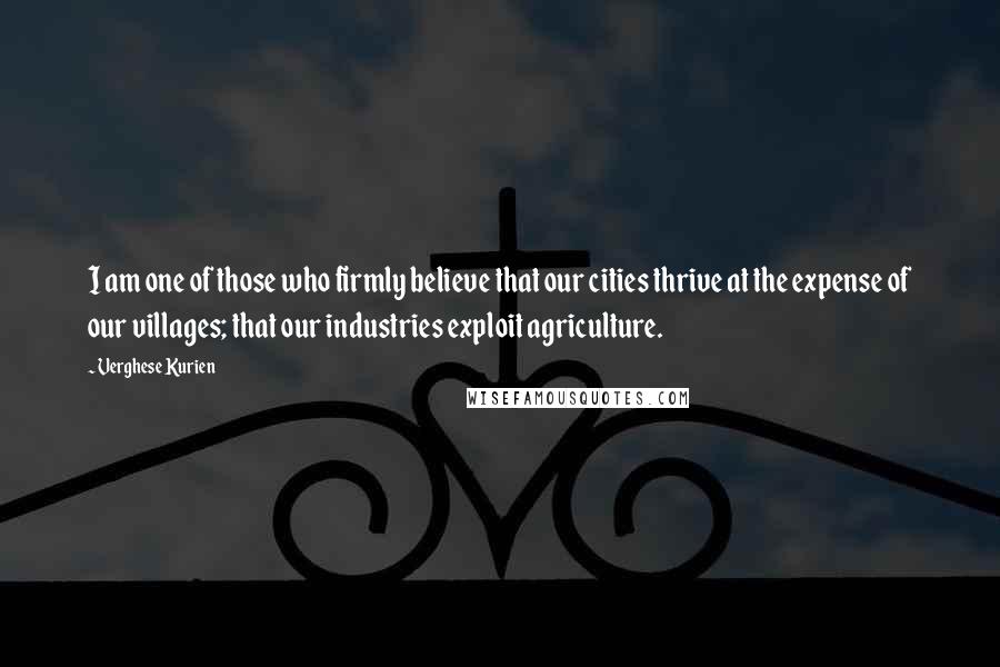 Verghese Kurien Quotes: I am one of those who firmly believe that our cities thrive at the expense of our villages; that our industries exploit agriculture.