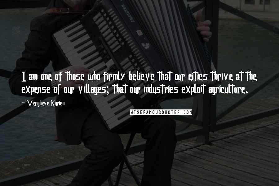 Verghese Kurien Quotes: I am one of those who firmly believe that our cities thrive at the expense of our villages; that our industries exploit agriculture.