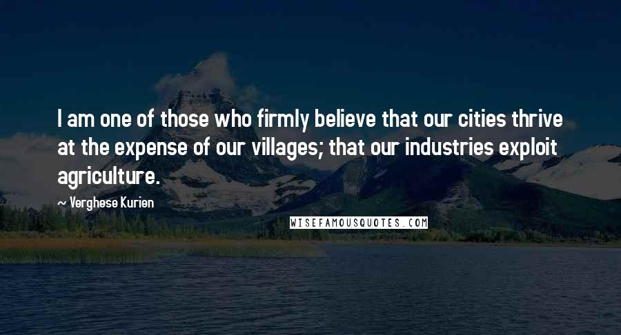 Verghese Kurien Quotes: I am one of those who firmly believe that our cities thrive at the expense of our villages; that our industries exploit agriculture.