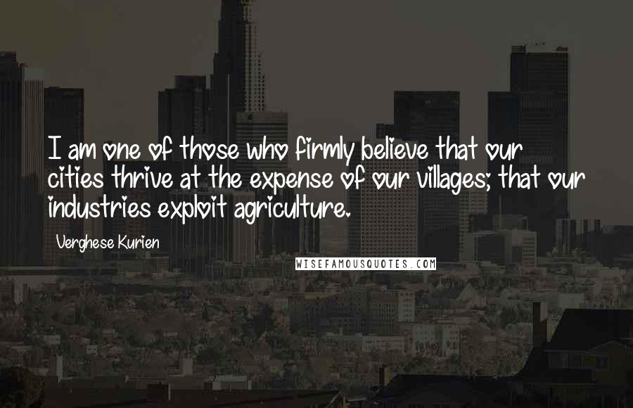 Verghese Kurien Quotes: I am one of those who firmly believe that our cities thrive at the expense of our villages; that our industries exploit agriculture.