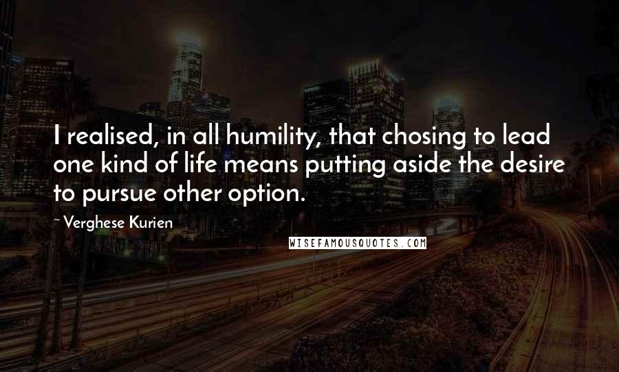 Verghese Kurien Quotes: I realised, in all humility, that chosing to lead one kind of life means putting aside the desire to pursue other option.