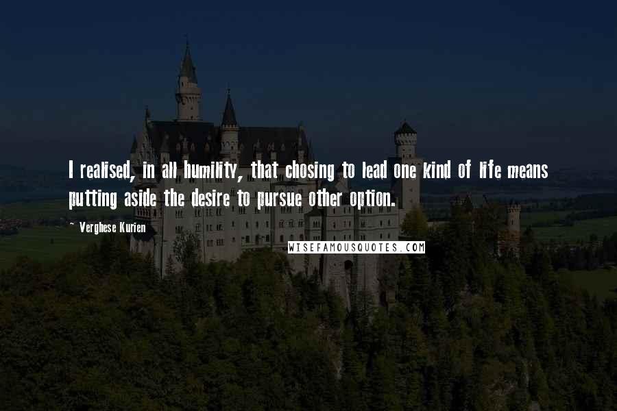 Verghese Kurien Quotes: I realised, in all humility, that chosing to lead one kind of life means putting aside the desire to pursue other option.