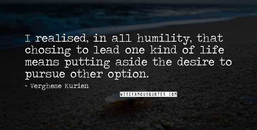Verghese Kurien Quotes: I realised, in all humility, that chosing to lead one kind of life means putting aside the desire to pursue other option.