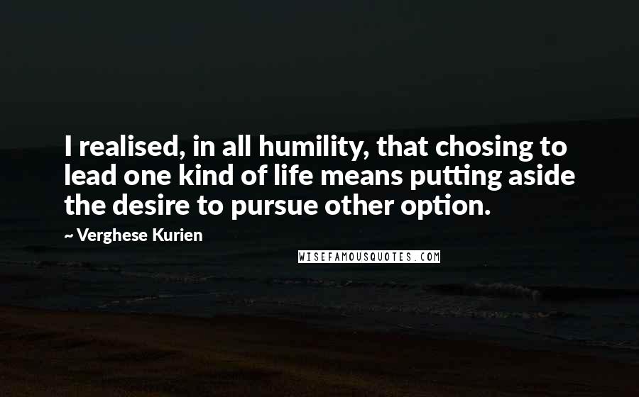 Verghese Kurien Quotes: I realised, in all humility, that chosing to lead one kind of life means putting aside the desire to pursue other option.