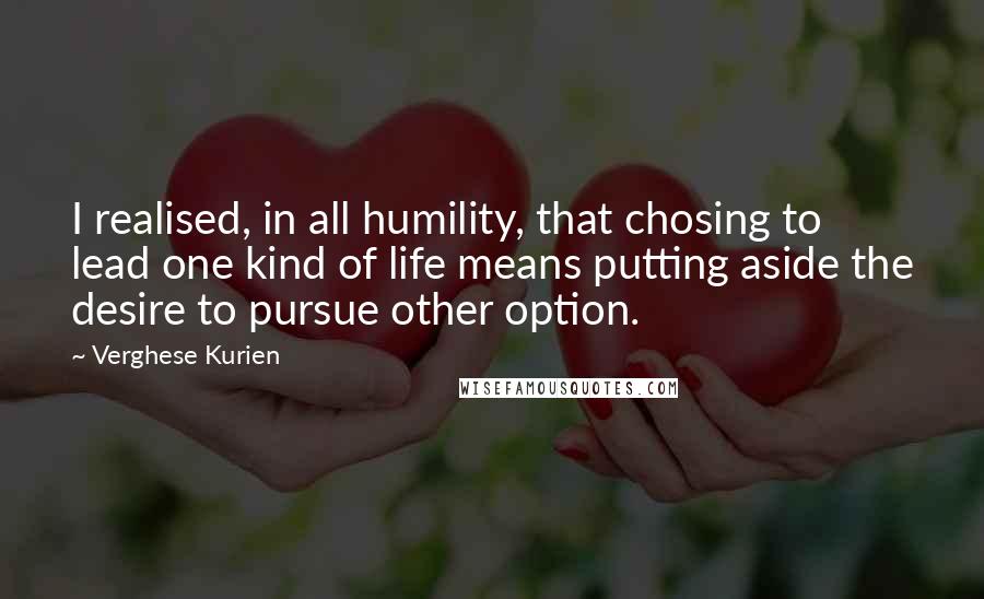Verghese Kurien Quotes: I realised, in all humility, that chosing to lead one kind of life means putting aside the desire to pursue other option.