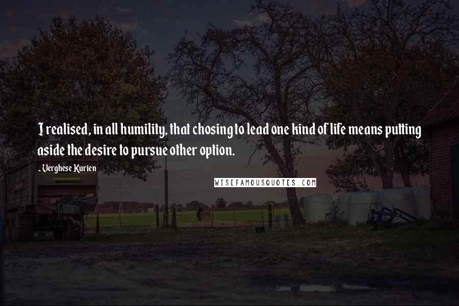 Verghese Kurien Quotes: I realised, in all humility, that chosing to lead one kind of life means putting aside the desire to pursue other option.