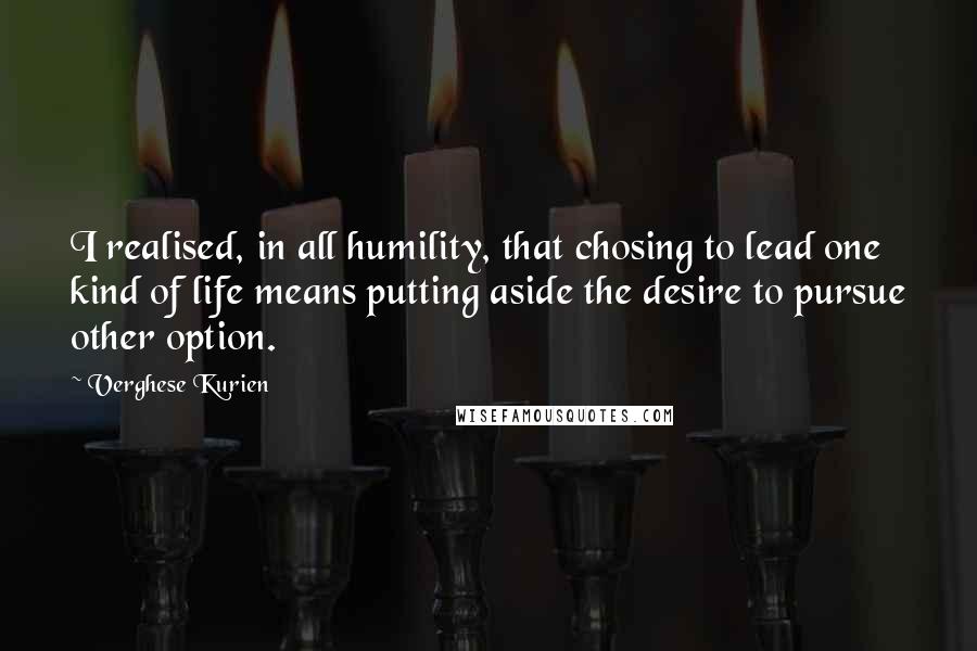 Verghese Kurien Quotes: I realised, in all humility, that chosing to lead one kind of life means putting aside the desire to pursue other option.