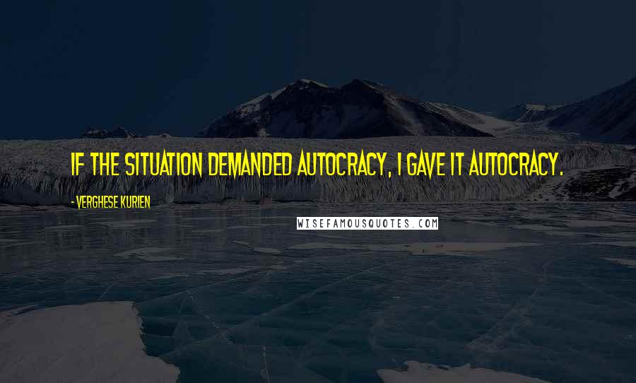 Verghese Kurien Quotes: If the situation demanded autocracy, I gave it autocracy.